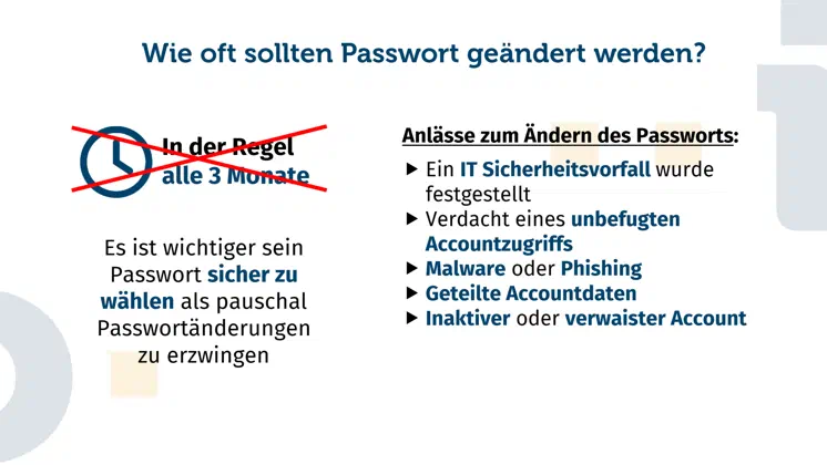 Erläuterung, warum ein pauschaler Passwordwechsel, beispielsweise alle drei Monate, nicht zwingend notwendig ist. Vorrausgesetzt es wurde ein sicheres Password gewählt, ist es meist ausreichend in expliziten einen Passwordwechsel durchzuführen. Hier zu werden fünf Beispiele genannt: Ein IT Sicherheitsvorfall wurde festgestellt, Verdacht eines unbefugten Accountzugriffs, Malware oder Phishing, Geteilte Accountdaten, ein inaktiver oder verwaister Account.