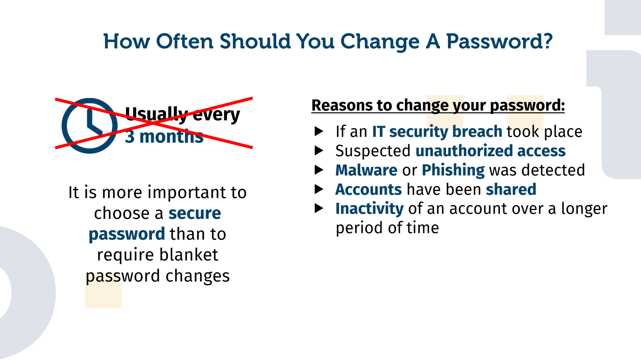 Explanation of why a general password change, for example every three months, is not absolutely necessary. Provided that a secure password has been chosen, it is usually sufficient to change the password in explicit situations. Here are five examples: An IT security incident has been detected, suspected unauthorized account access, malware or phishing, shared access to an account, an inactive or neglected account.