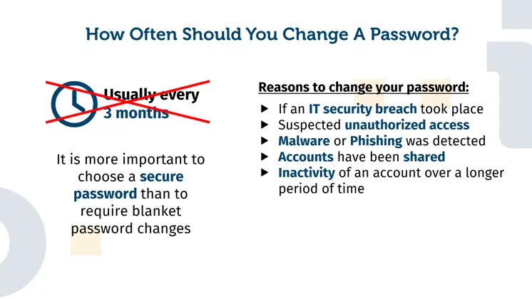 Explanation of why a general password change, for example every three months, is not absolutely necessary. Provided that a secure password has been chosen, it is usually sufficient to change the password in explicit situations. Here are five examples: An IT security incident has been detected, suspected unauthorized account access, malware or phishing, shared access to an account, an inactive or neglected account.